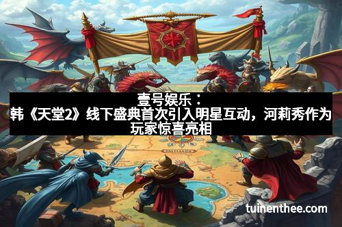 壹号娱乐：韩《天堂2》线下盛典首次引入明星互动，河莉秀作为玩家惊喜亮相